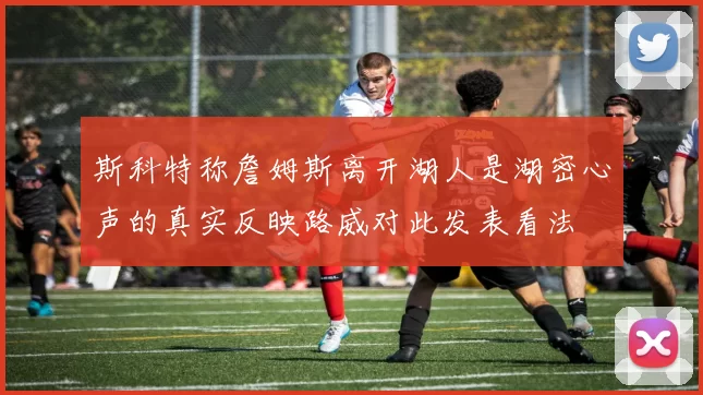 斯科特称詹姆斯离开湖人是湖密心声的真实反映路威对此发表看法