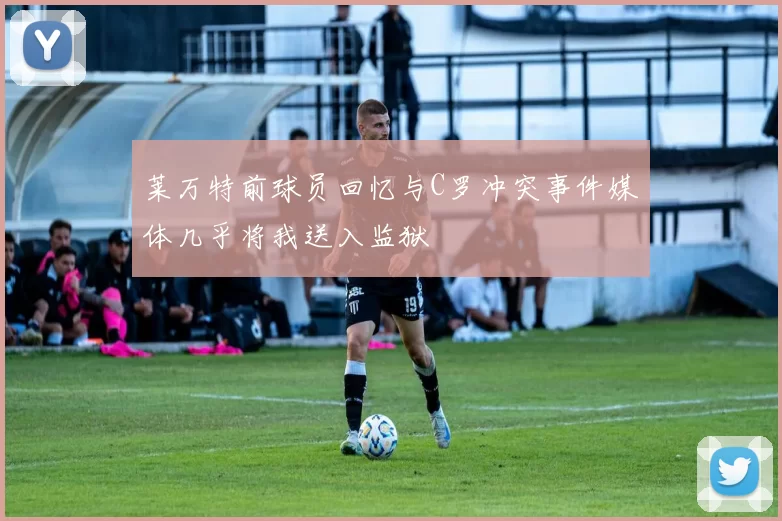 莱万特前球员回忆与C罗冲突事件媒体几乎将我送入监狱