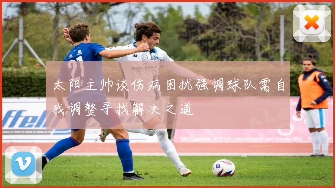 太阳主帅谈伤病困扰强调球队需自我调整寻找解决之道