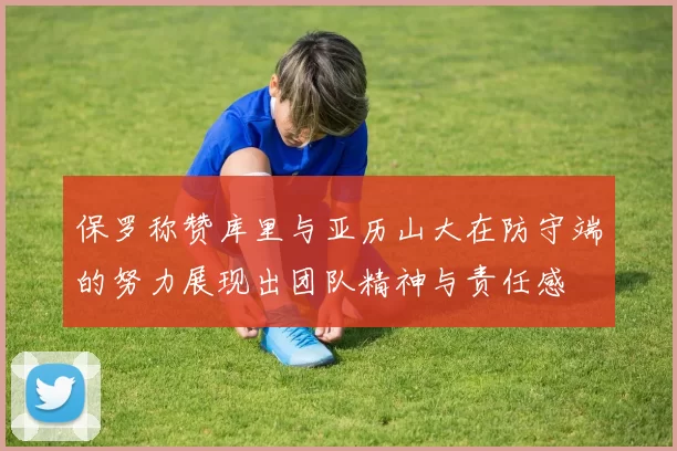 保罗称赞库里与亚历山大在防守端的努力展现出团队精神与责任感