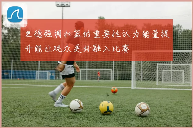 里德强调扣篮的重要性认为能量提升能让观众更好融入比赛