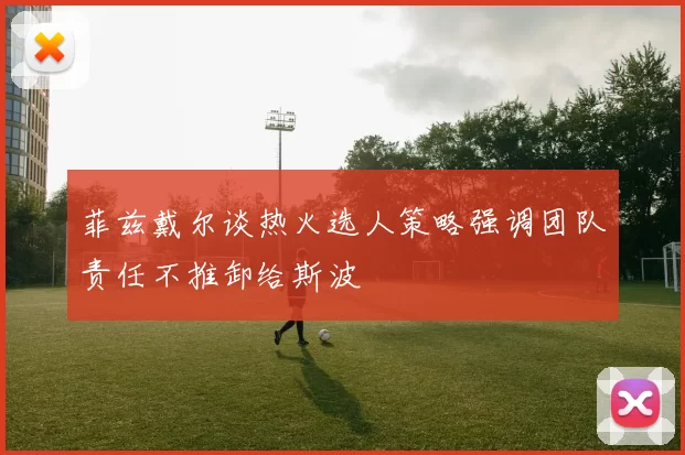 菲兹戴尔谈热火选人策略强调团队责任不推卸给斯波