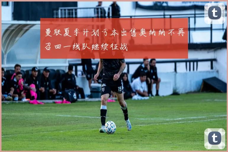 曼联夏季计划亏本出售奥纳纳不再召回一线队继续征战