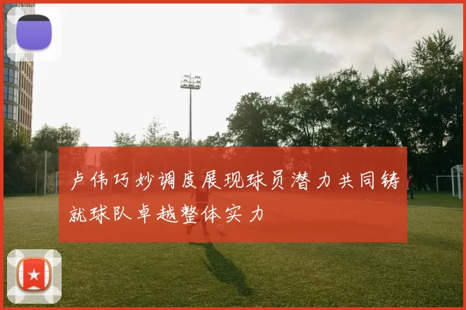 卢伟巧妙调度展现球员潜力共同铸就球队卓越整体实力