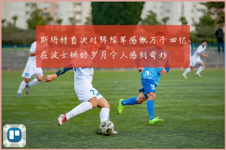 斯玛特首次对阵绿军感慨万千回忆在波士顿的岁月令人感到奇妙