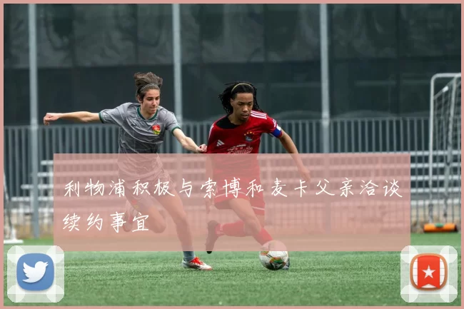 利物浦积极与索博和麦卡父亲洽谈续约事宜