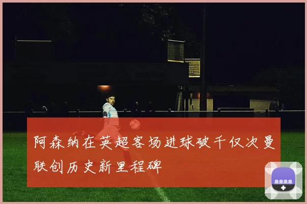 阿森纳在英超客场进球破千仅次曼联创历史新里程碑
