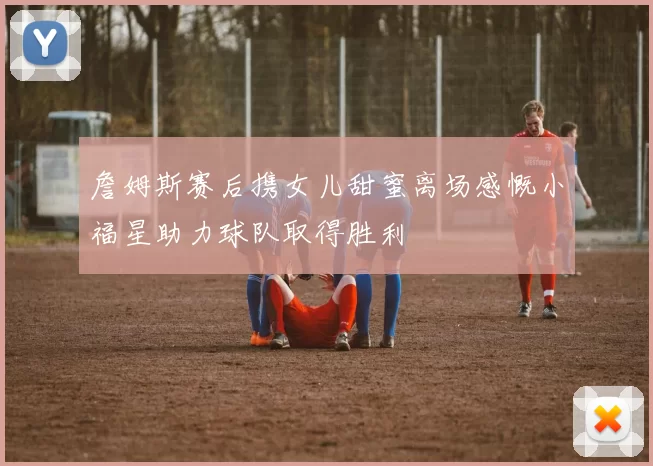 詹姆斯赛后携女儿甜蜜离场感慨小福星助力球队取得胜利