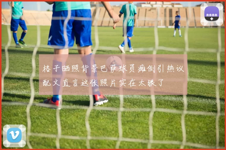 格子晒照背景巴萨球员瘫倒引热议配文直言这张照片实在太狠了