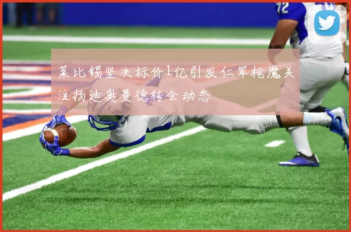 莱比锡坚决标价1亿引发仁军枪魔关注扬迪奥曼德转会动态