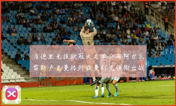 马德里竞技欧冠大名单公布阿尔瓦雷斯卢克曼格列兹曼科克领衔出战
