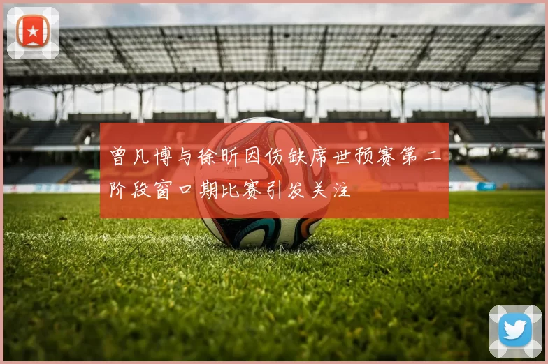 曾凡博与徐昕因伤缺席世预赛第二阶段窗口期比赛引发关注