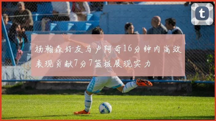 杨瀚森好友马卢阿奇16分钟内高效表现贡献7分7篮板展现实力