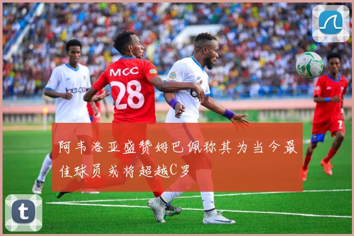 阿韦洛亚盛赞姆巴佩称其为当今最佳球员或将超越C罗