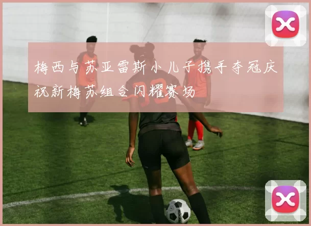 梅西与苏亚雷斯小儿子携手夺冠庆祝新梅苏组合闪耀赛场