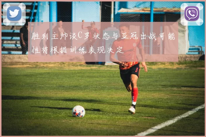 胜利主帅谈C罗状态与亚冠出战可能性将根据训练表现决定