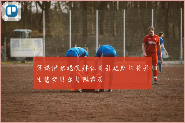 若诺伊尔退役拜仁将引进新门将并出售努贝尔与佩雷茨