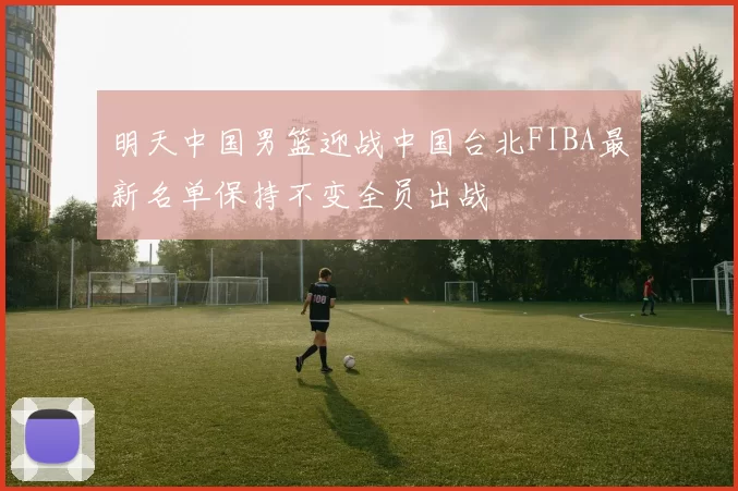 明天中国男篮迎战中国台北FIBA最新名单保持不变全员出战