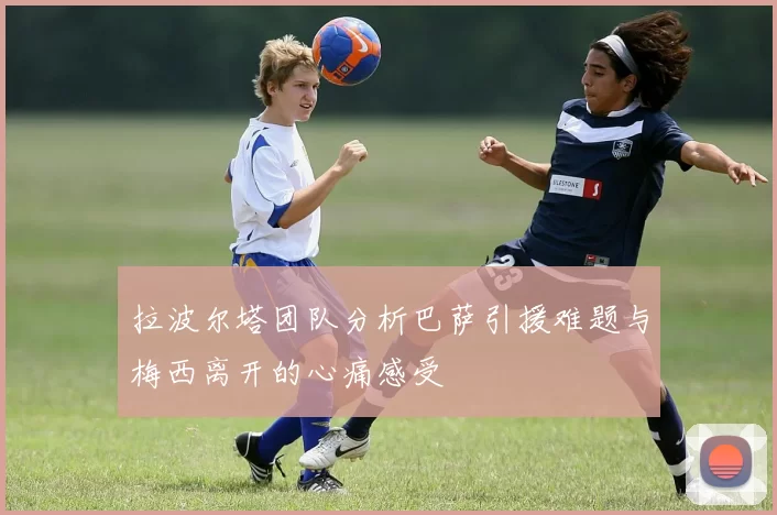 拉波尔塔团队分析巴萨引援难题与梅西离开的心痛感受