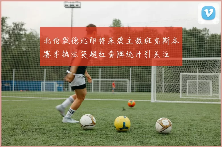 北伦敦德比即将来袭主裁班克斯本赛季执法英超红黄牌统计引关注