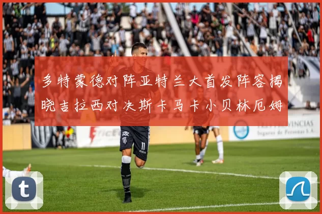 多特蒙德对阵亚特兰大首发阵容揭晓吉拉西对决斯卡马卡小贝林厄姆出战
