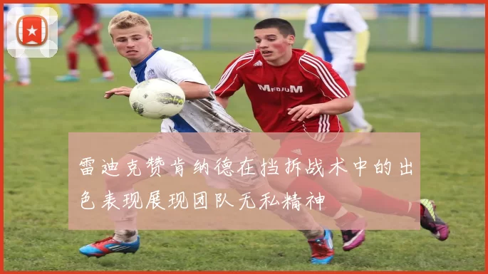 雷迪克赞肯纳德在挡拆战术中的出色表现展现团队无私精神