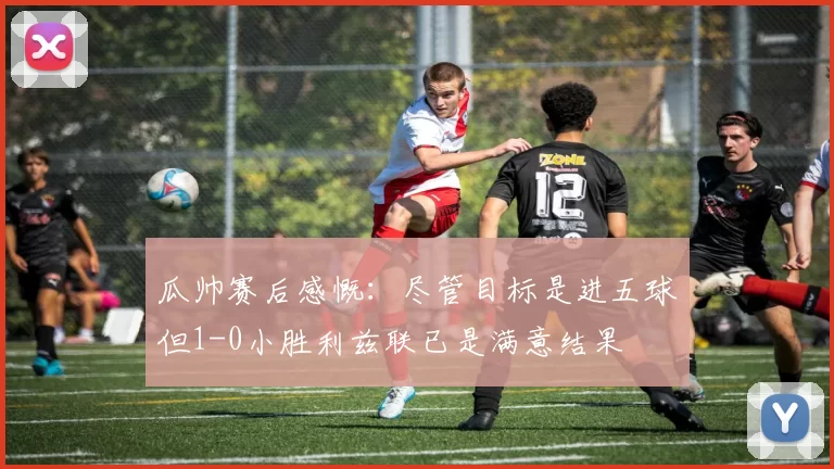 瓜帅赛后感慨：尽管目标是进五球但1-0小胜利兹联已是满意结果