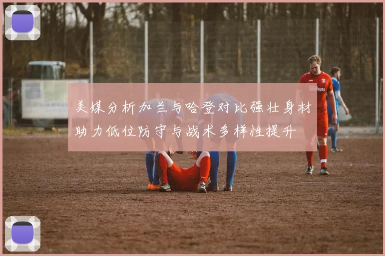美媒分析加兰与哈登对比强壮身材助力低位防守与战术多样性提升
