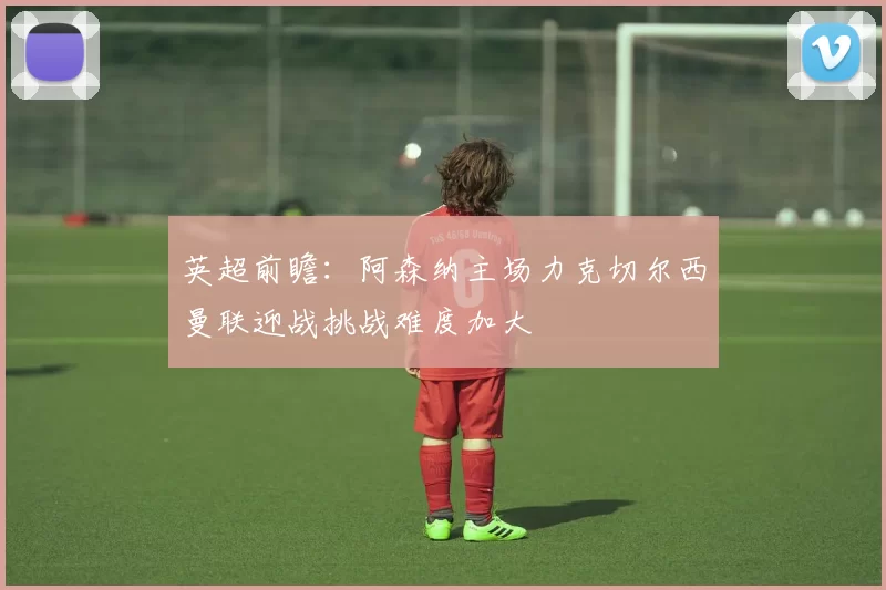 英超前瞻：阿森纳主场力克切尔西曼联迎战挑战难度加大