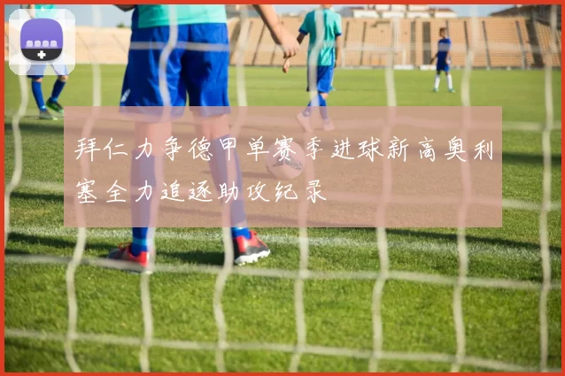 拜仁力争德甲单赛季进球新高奥利塞全力追逐助攻纪录