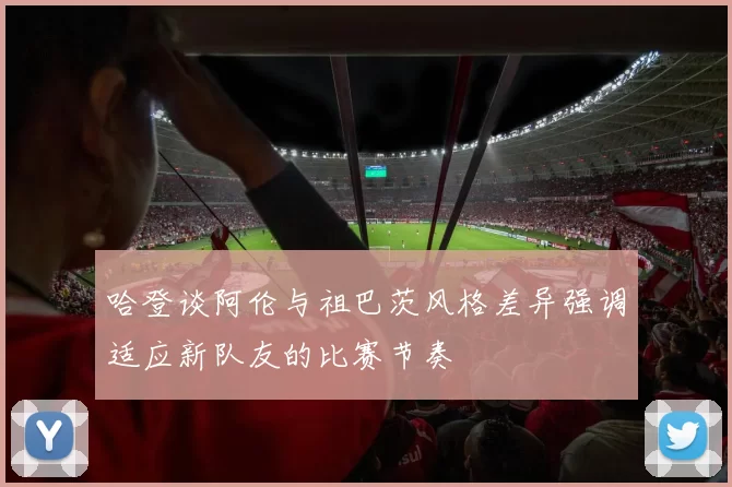 哈登谈阿伦与祖巴茨风格差异强调适应新队友的比赛节奏