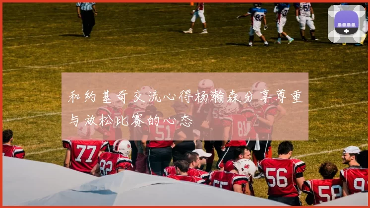和约基奇交流心得杨瀚森分享尊重与放松比赛的心态