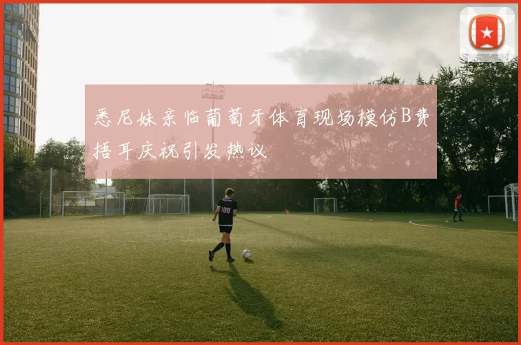 悉尼妹亲临葡萄牙体育现场模仿B费捂耳庆祝引发热议